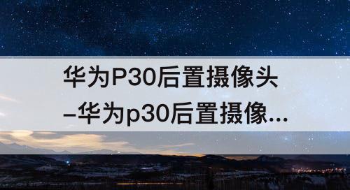 华为P30后置摄像头-华为p30后置摄像头拍照不清晰