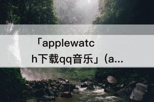 「applewatch下载qq音乐」(applewatch下载qq音乐卡住了)