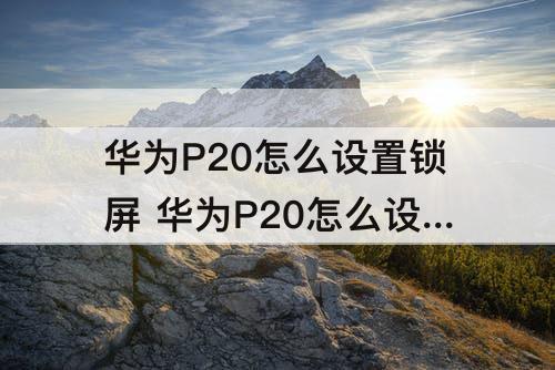 华为P20怎么设置锁屏 华为P20怎么设置锁屏时间