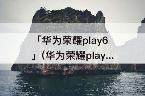 「华为荣耀play6」(华为荣耀play6tpro怎么样)