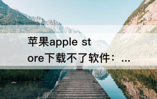 苹果apple store下载不了软件：苹果apple store下载不了软件怎么办