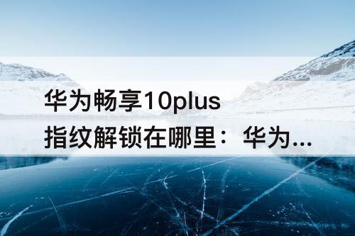 华为畅享10plus指纹解锁在哪里：华为畅享10plus指纹解锁在哪里设置