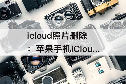 icloud照片删除：苹果手机iCloud照片删除不了